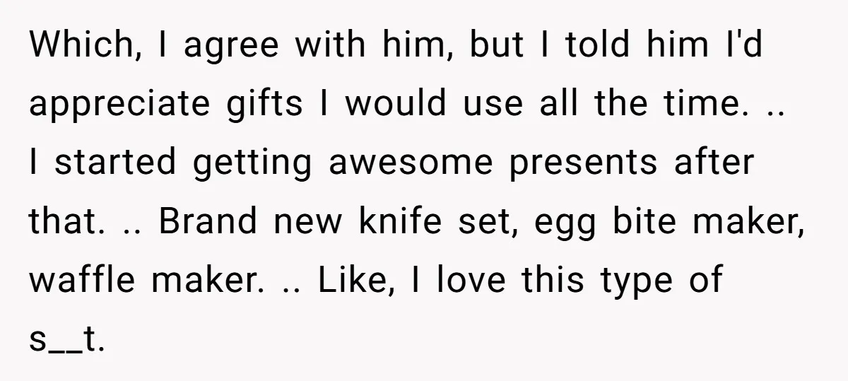 Which, I agree with him, but I told him I'd appreciate gifts I would use all the time. .. I started getting awesome presents after that. .. Brand new knife...