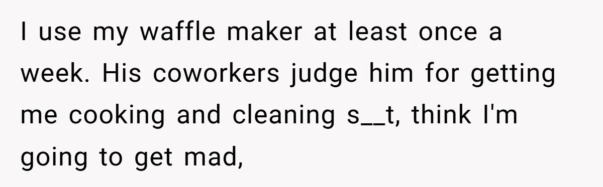 I use my waffle maker at least once a week. His coworkers judge him for getting me cooking and cleaning s__t, think I'm going to get mad,