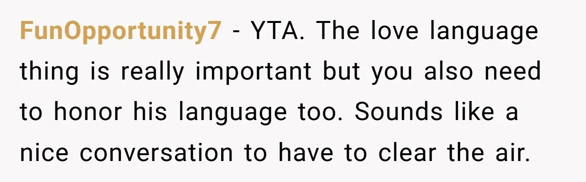 FunOpportunity7 − YTA. The love language thing is really important but you also need to honor his language too. Sounds like a nice conversation to have to clear the air.