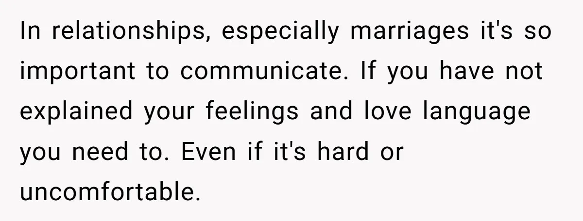 In relationships, especially marriages it's so important to communicate. If you have not explained your feelings and love language you need to. Even if it's hard or uncomfortable.