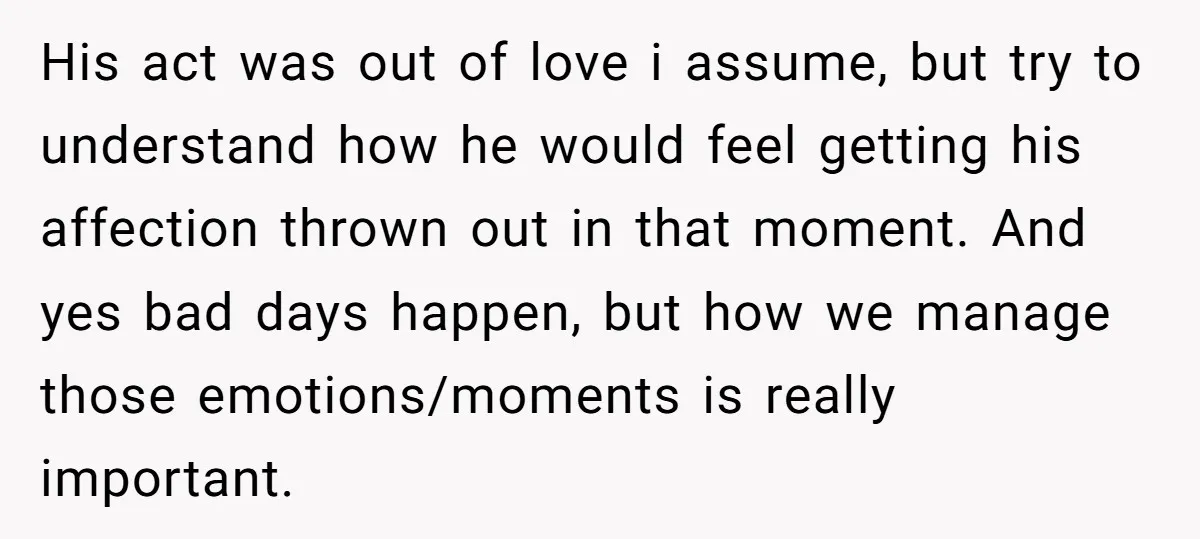 His act was out of love i assume, but try to understand how he would feel getting his affection thrown out in that moment. And yes bad days happen, but...