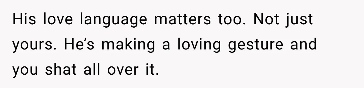 His love language matters too. Not just yours. He’s making a loving gesture and you shat all over it.