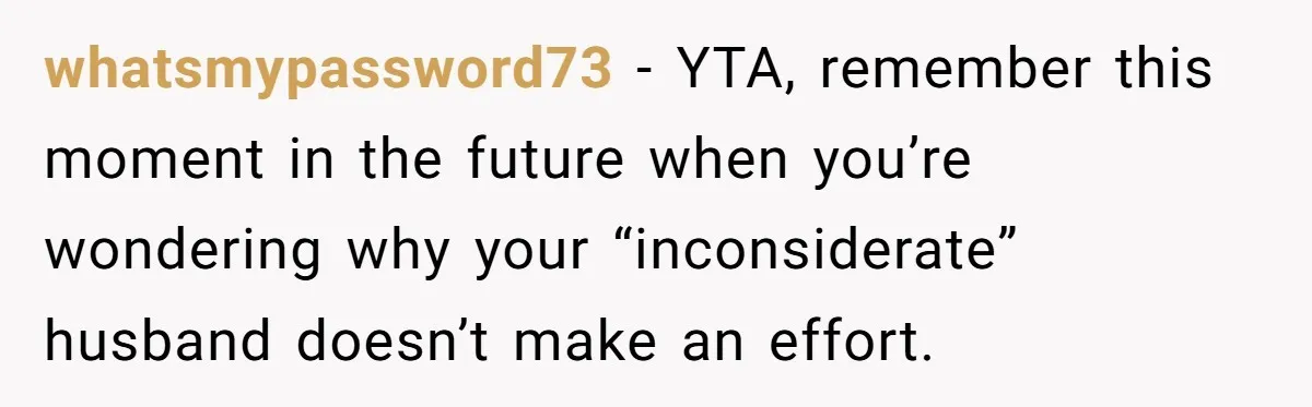 whatsmypassword73 − YTA, remember this moment in the future when you’re wondering why your “inconsiderate” husband doesn’t make an effort.