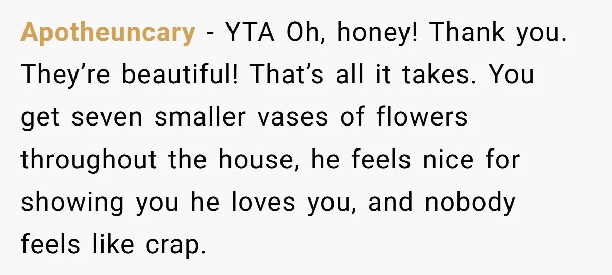 Apotheuncary − YTA Oh, honey! Thank you. They’re beautiful! That’s all it takes. You get seven smaller vases of flowers throughout the house, he feels nice for showing you he...
