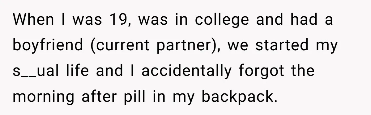 When I was 19, was in college and had a boyfriend (current partner), we started my s__ual life and I accidentally forgot the morning after pill in my backpack.
