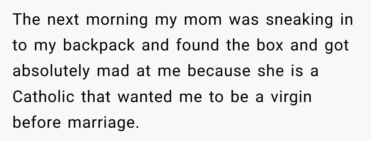 The next morning my mom was sneaking in to my backpack and found the box and got absolutely mad at me because she is a Catholic that wanted me to...