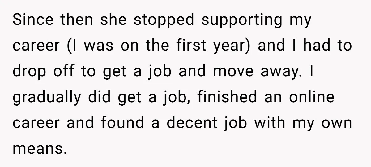 Since then she stopped supporting my career (I was on the first year) and I had to drop off to get a job and move away. I gradually did get...