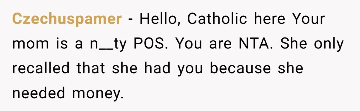 Czechuspamer − Hello, Catholic here Your mom is a n__ty POS. You are NTA. She only recalled that she had you because she needed money.