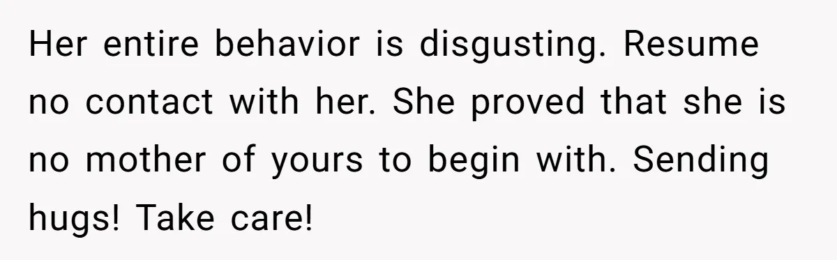 Her entire behavior is disgusting. Resume no contact with her. She proved that she is no mother of yours to begin with. Sending hugs! Take care!
