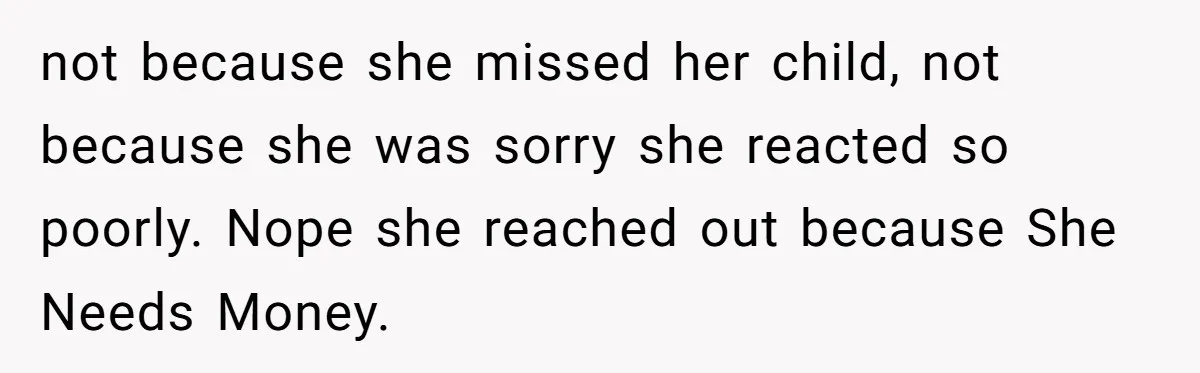 not because she missed her child, not because she was sorry she reacted so poorly. Nope she reached out because She Needs Money.