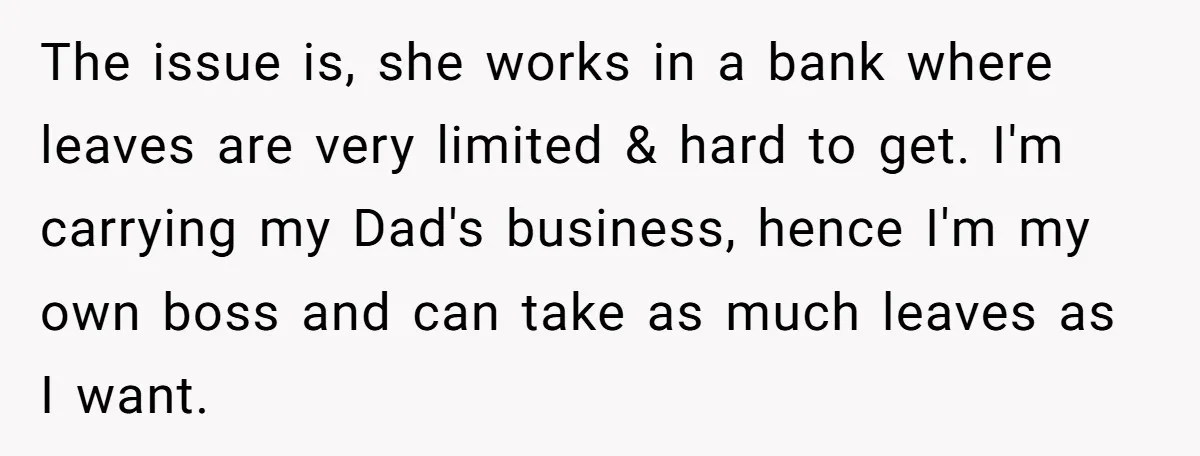 The issue is, she works in a bank where leaves are very limited & hard to get. I'm carrying my Dad's business, hence I'm my own boss and can take...