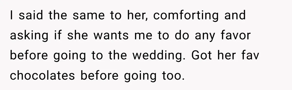I said the same to her, comforting and asking if she wants me to do any favor before going to the wedding. Got her fav chocolates before going too.