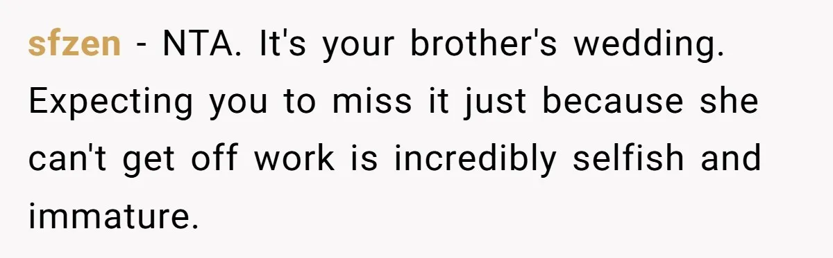 sfzen − NTA. It's your brother's wedding. Expecting you to miss it just because she can't get off work is incredibly selfish and immature.