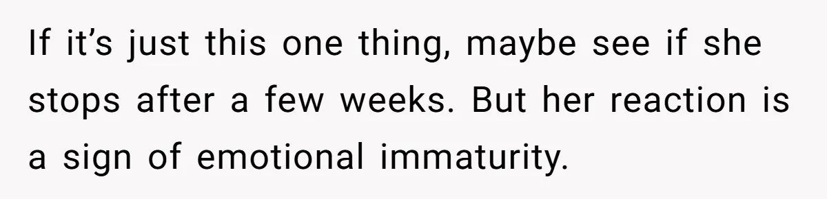 If it’s just this one thing, maybe see if she stops after a few weeks. But her reaction is a sign of emotional immaturity.