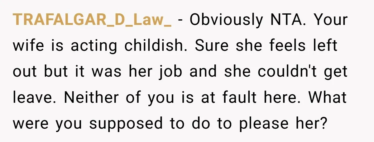 TRAFALGAR_D_Law_ − Obviously NTA. Your wife is acting childish. Sure she feels left out but it was her job and she couldn't get leave. Neither of you is at fault...