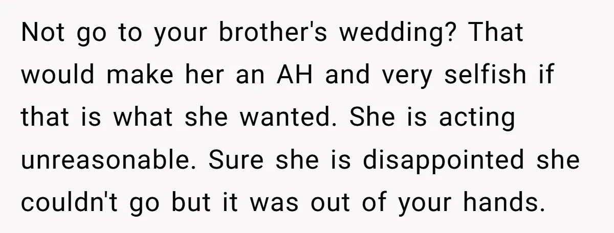 Not go to your brother's wedding? That would make her an AH and very selfish if that is what she wanted. She is acting unreasonable. Sure she is disappointed she...
