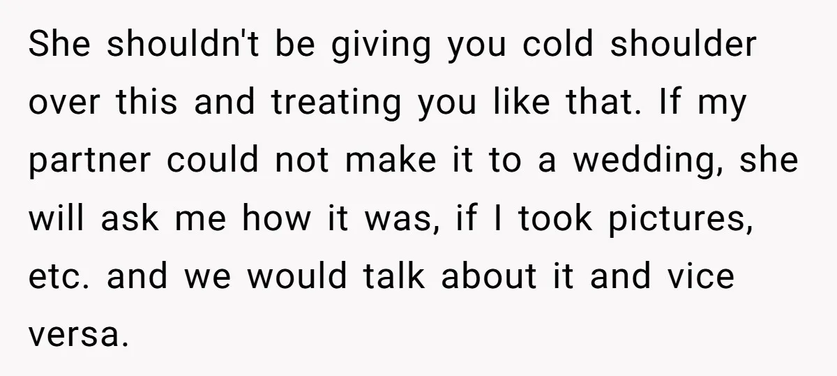 She shouldn't be giving you cold shoulder over this and treating you like that. If my partner could not make it to a wedding, she will ask me how it...
