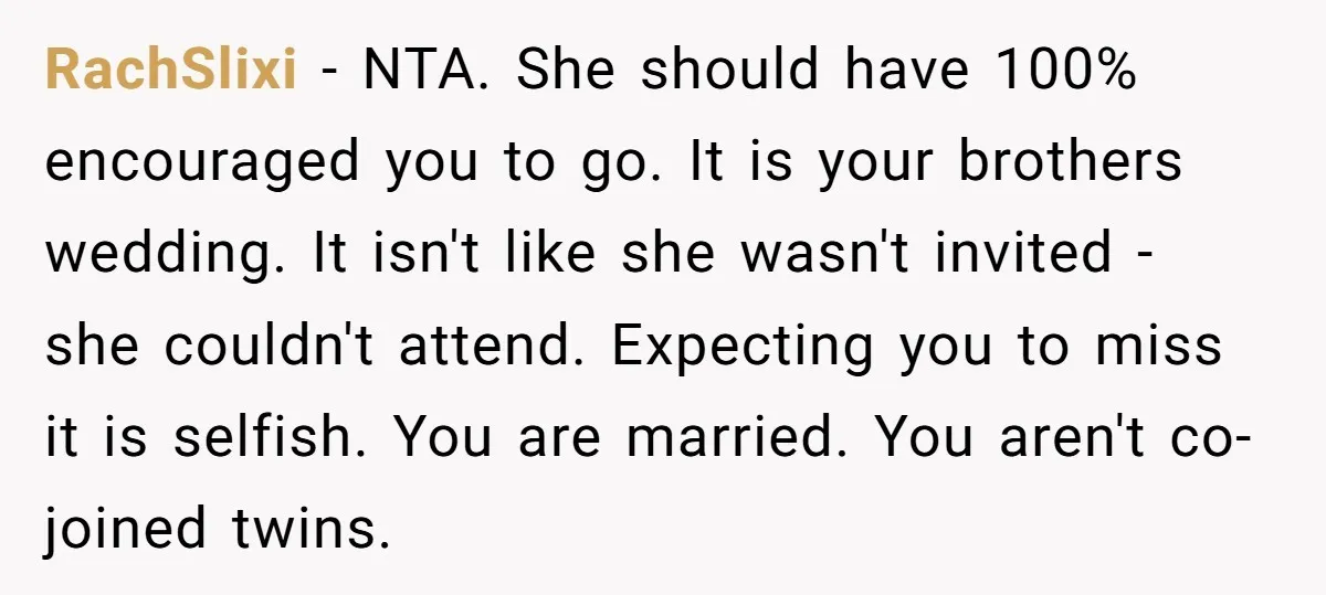 RachSlixi − NTA. She should have 100% encouraged you to go. It is your brothers wedding. It isn't like she wasn't invited - she couldn't attend. Expecting you to miss...