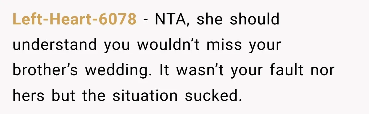 Left-Heart-6078 − NTA, she should understand you wouldn’t miss your brother’s wedding. It wasn’t your fault nor hers but the situation sucked.