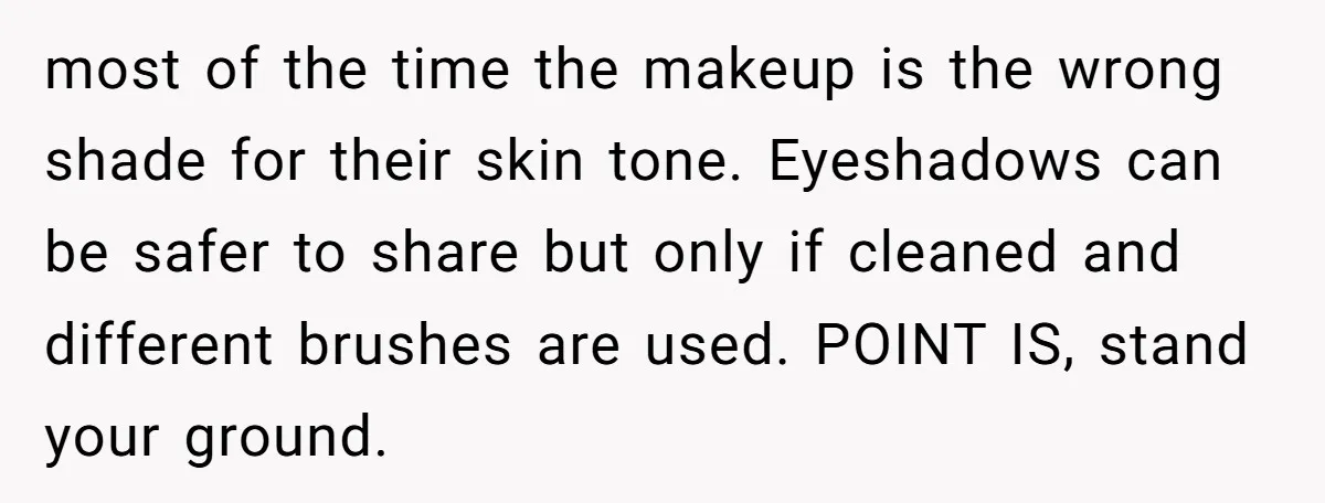 most of the time the makeup is the wrong shade for their skin tone. Eyeshadows can be safer to share but only if cleaned and different brushes are used. POINT...