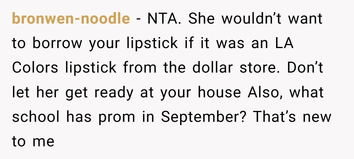 bronwen-noodle − NTA. She wouldn’t want to borrow your lipstick if it was an LA Colors lipstick from the dollar store. Don’t let her get ready at your house Also,...