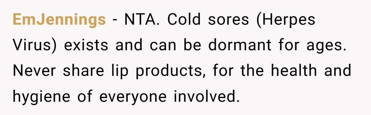 EmJennings − NTA. Cold sores (Herpes Virus) exists and can be dormant for ages. Never share lip products, for the health and hygiene of everyone involved.