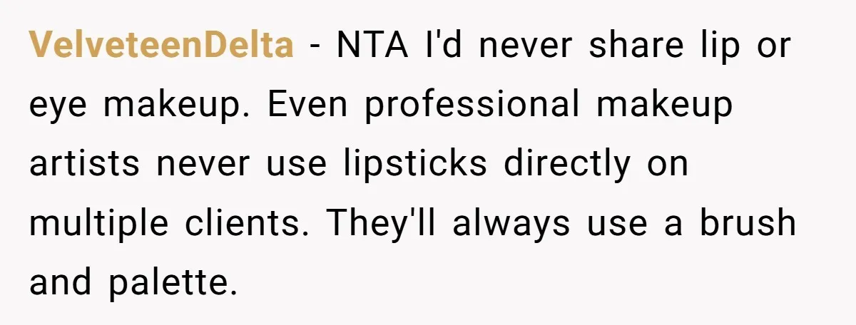 VelveteenDelta − NTA I'd never share lip or eye makeup. Even professional makeup artists never use lipsticks directly on multiple clients. They'll always use a brush and palette.