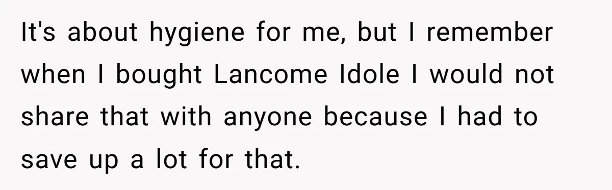 It's about hygiene for me, but I remember when I bought Lancome Idole I would not share that with anyone because I had to save up a lot for that.