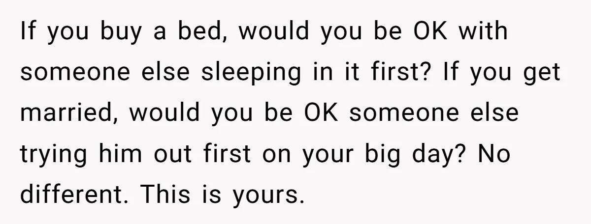 If you buy a bed, would you be OK with someone else sleeping in it first? If you get married, would you be OK someone else trying him out first...