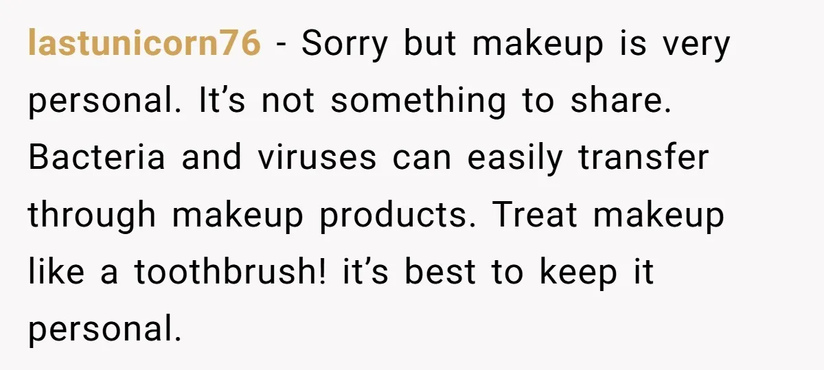 lastunicorn76 − Sorry but makeup is very personal. It’s not something to share. Bacteria and viruses can easily transfer through makeup products. Treat makeup like a toothbrush! it’s best to...