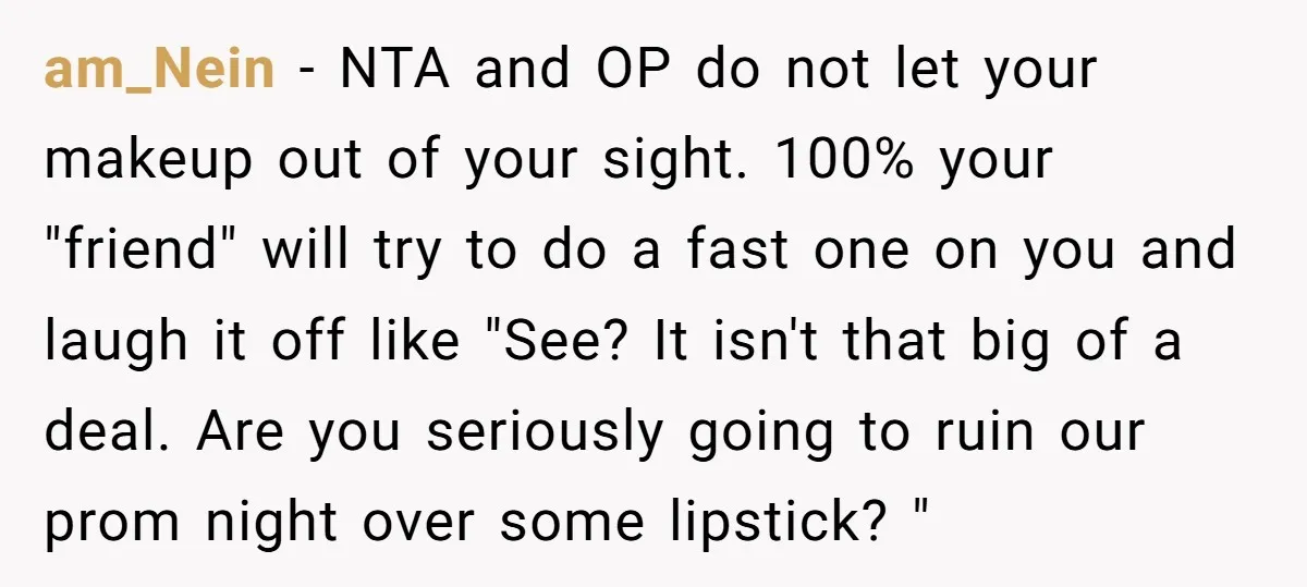 am_Nein − NTA and OP do not let your makeup out of your sight. 100% your "friend" will try to do a fast one on you and laugh it off...