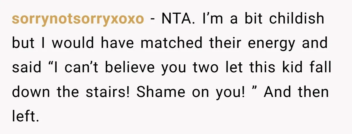 sorrynotsorryxoxo − NTA. I’m a bit childish but I would have matched their energy and said “I can’t believe you two let this kid fall down the stairs! Shame on...