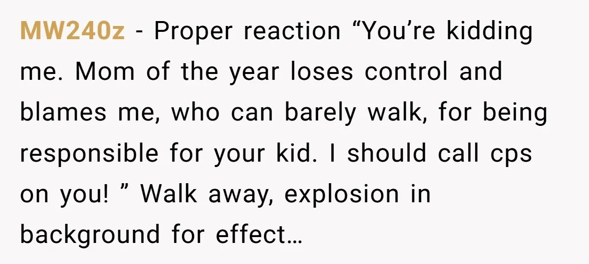 MW240z − Proper reaction “You’re kidding me. Mom of the year loses control and blames me, who can barely walk, for being responsible for your kid. I should call cps...