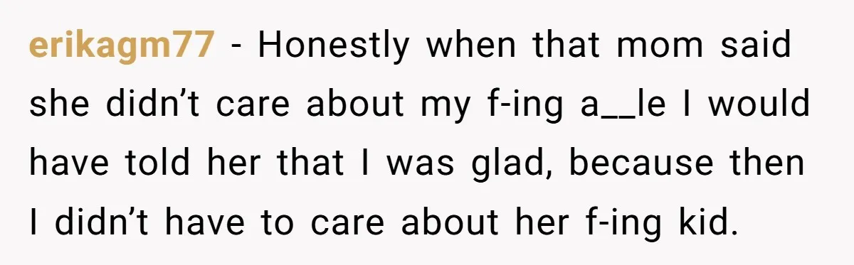 erikagm77 − Honestly when that mom said she didn’t care about my f-ing a__le I would have told her that I was glad, because then I didn’t have to care...