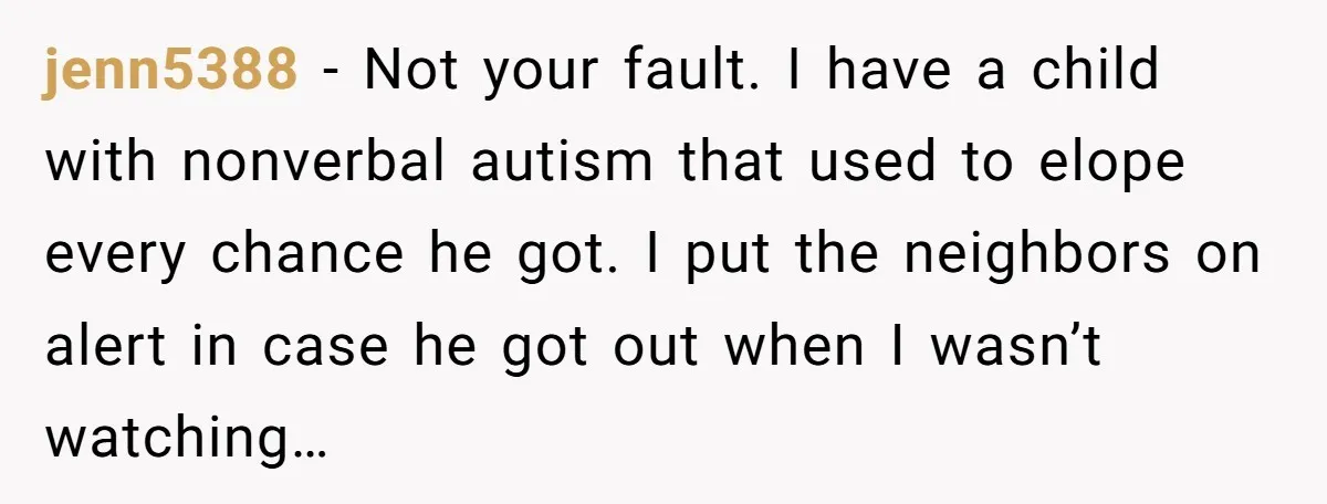 jenn5388 − Not your fault. I have a child with nonverbal autism that used to elope every chance he got. I put the neighbors on alert in case he got...