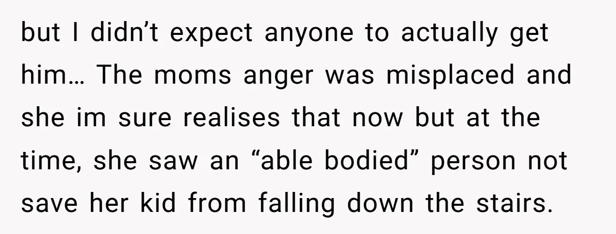 but I didn’t expect anyone to actually get him… The moms anger was misplaced and she im sure realises that now but at the time, she saw an “able bodied”...