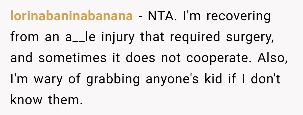 lorinabaninabanana − NTA. I'm recovering from an a__le injury that required surgery, and sometimes it does not cooperate. Also, I'm wary of grabbing anyone's kid if I don't know them.