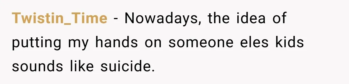 Twistin_Time − Nowadays, the idea of putting my hands on someone eles kids sounds like suicide.
