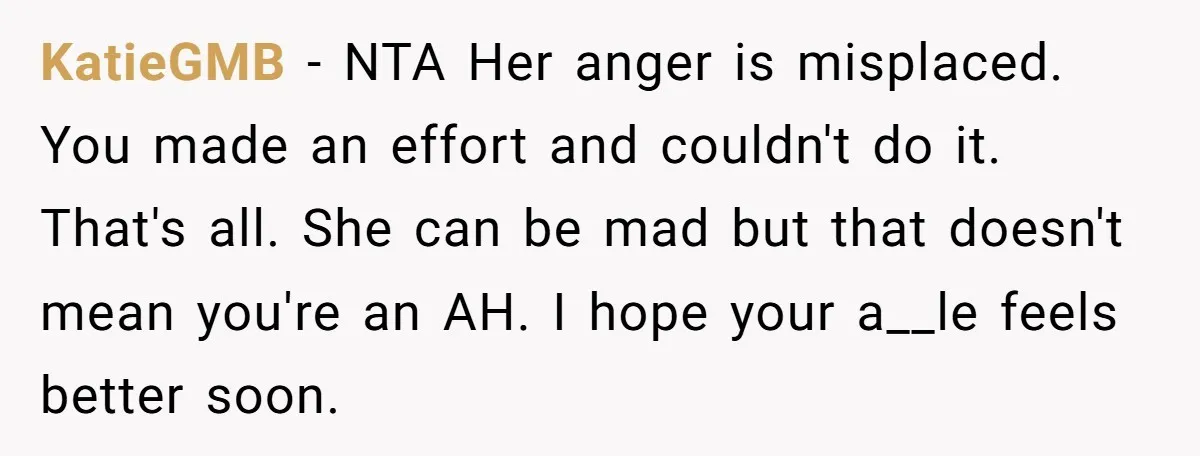 KatieGMB − NTA Her anger is misplaced. You made an effort and couldn't do it. That's all. She can be mad but that doesn't mean you're an AH. I hope...