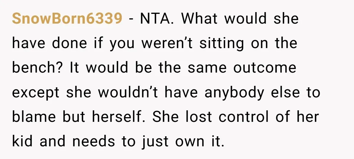 SnowBorn6339 − NTA. What would she have done if you weren’t sitting on the bench? It would be the same outcome except she wouldn’t have anybody else to blame but...