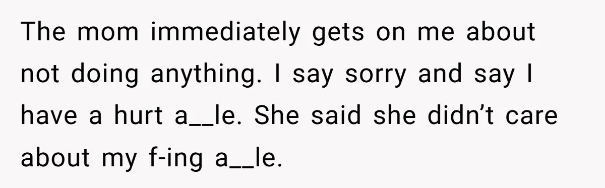 The mom immediately gets on me about not doing anything. I say sorry and say I have a hurt a__le. She said she didn’t care about my f-ing a__le.