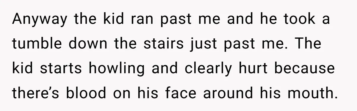 Anyway the kid ran past me and he took a tumble down the stairs just past me. The kid starts howling and clearly hurt because there’s blood on his face...