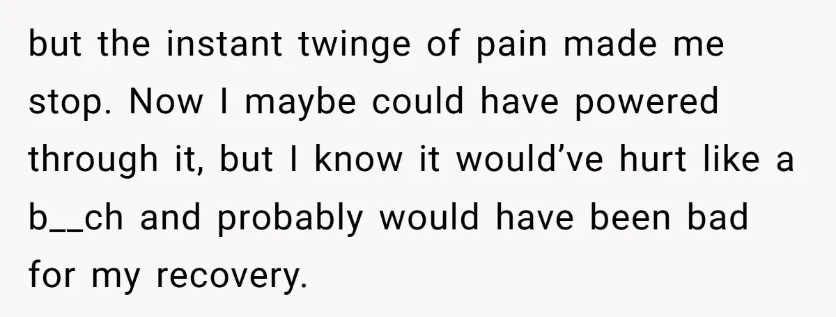 but the instant twinge of pain made me stop. Now I maybe could have powered through it, but I know it would’ve hurt like a b__ch and probably would have...