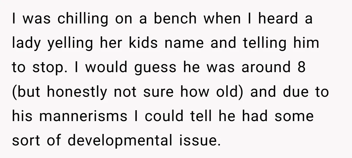 I was chilling on a bench when I heard a lady yelling her kids name and telling him to stop. I would guess he was around 8 (but honestly not...