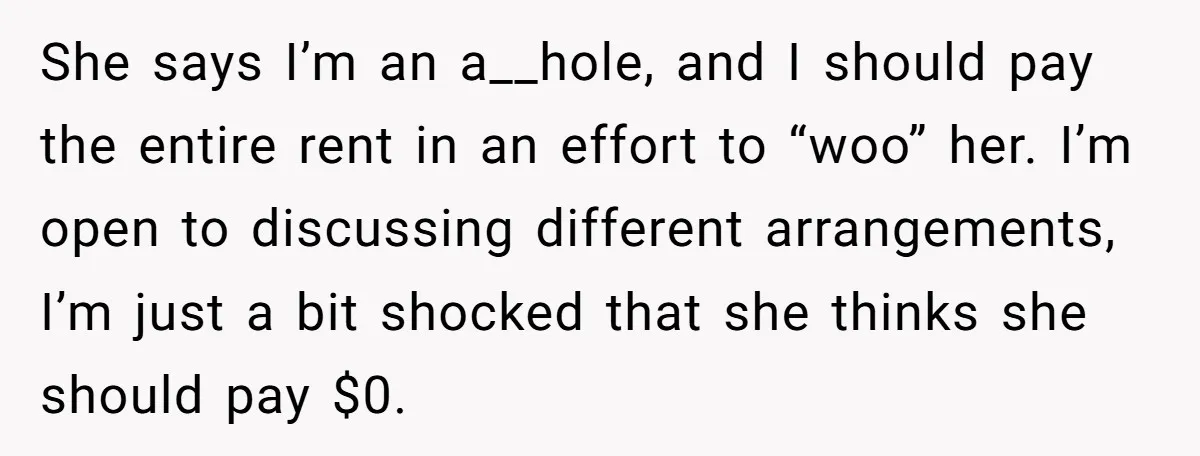 She says I’m an a__hole, and I should pay the entire rent in an effort to “woo” her. I’m open to discussing different arrangements, I’m just a bit shocked that...