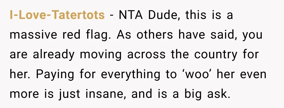 I-Love-Tatertots − NTA Dude, this is a massive red flag. As others have said, you are already moving across the country for her. Paying for everything to ‘woo’ her even...