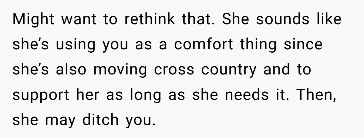 Might want to rethink that. She sounds like she’s using you as a comfort thing since she’s also moving cross country and to support her as long as she needs...