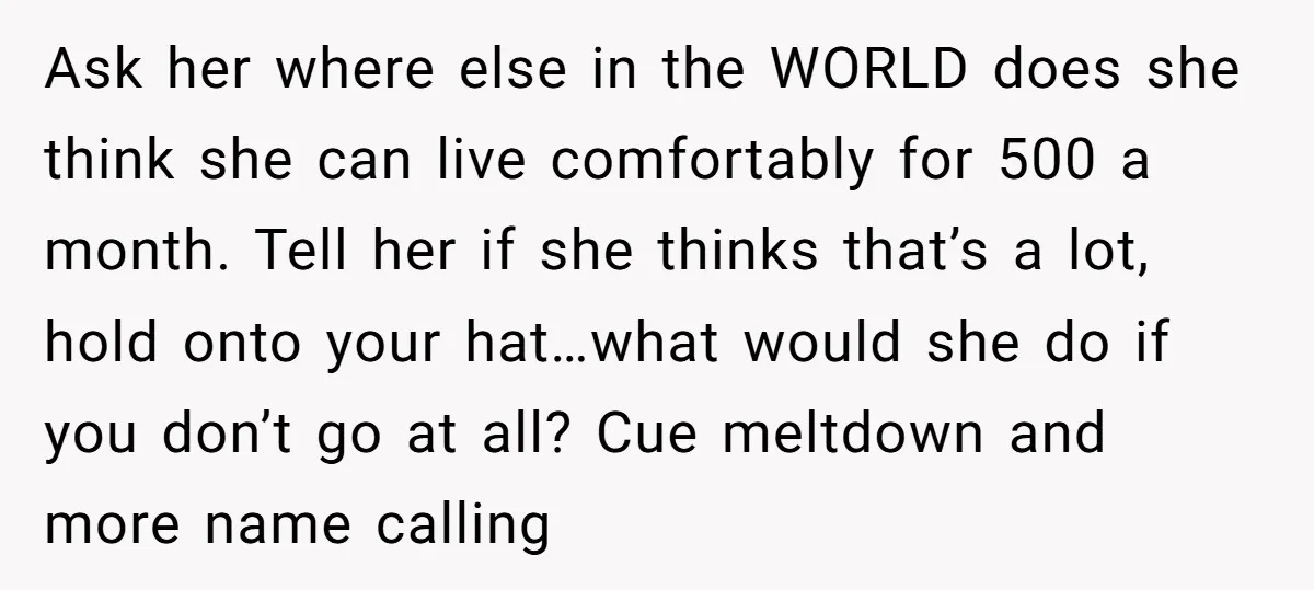 Ask her where else in the WORLD does she think she can live comfortably for 500 a month. Tell her if she thinks that’s a lot, hold onto your hat…what...