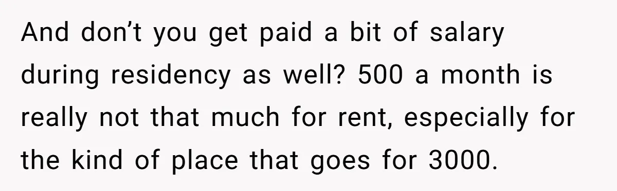 And don’t you get paid a bit of salary during residency as well? 500 a month is really not that much for rent, especially for the kind of place that...