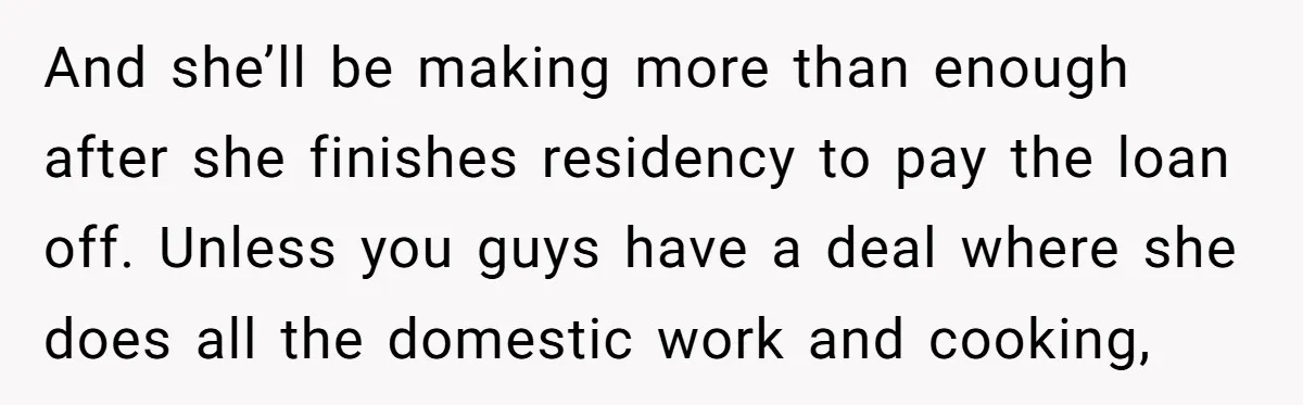 And she’ll be making more than enough after she finishes residency to pay the loan off. Unless you guys have a deal where she does all the domestic work and...